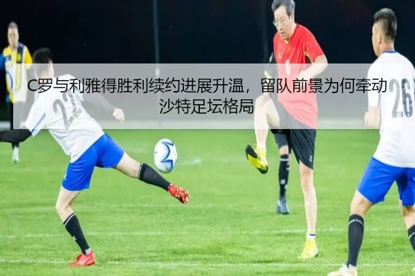 C罗与利雅得胜利续约进展升温，留队前景为何牵动沙特足坛格局（yuntiyu）